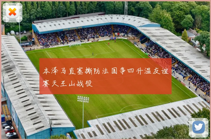 本泽马直塞撕防法国争四升温友谊赛天王山战役