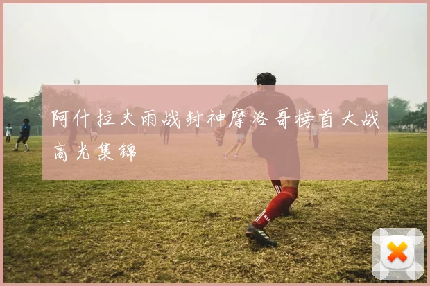 阿什拉夫雨战封神摩洛哥榜首大战高光集锦