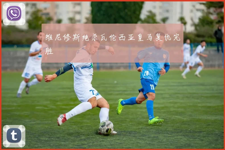 维尼修斯绝杀瓦伦西亚皇马复仇完胜