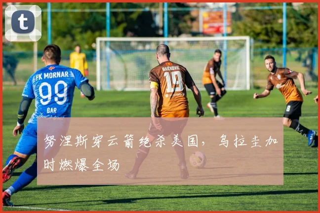 努涅斯穿云箭绝杀美国，乌拉圭加时燃爆全场