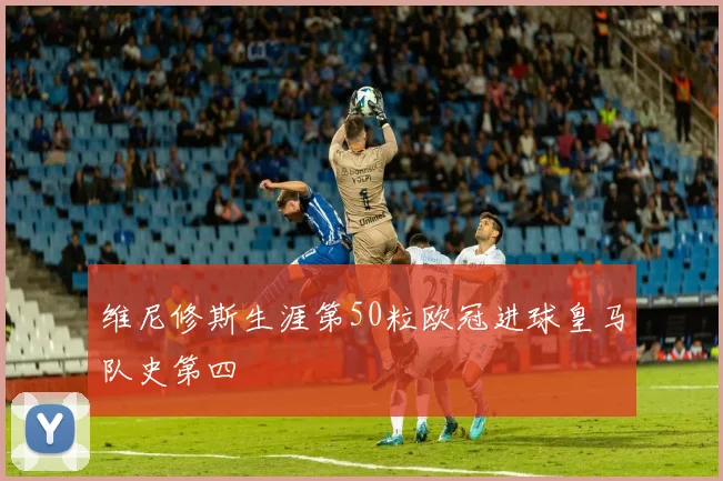 维尼修斯生涯第50粒欧冠进球皇马队史第四
