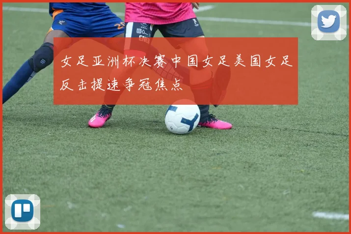 女足亚洲杯决赛中国女足美国女足反击提速争冠焦点