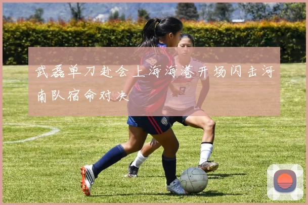 武磊单刀赴会上海海港开场闪击河南队宿命对决