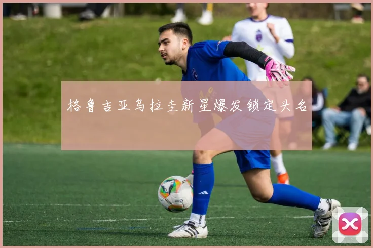 格鲁吉亚乌拉圭新星爆发锁定头名