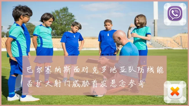 巴尔塞纳斯面对克罗地亚队防线能否扩大射门威胁首发悬念参考