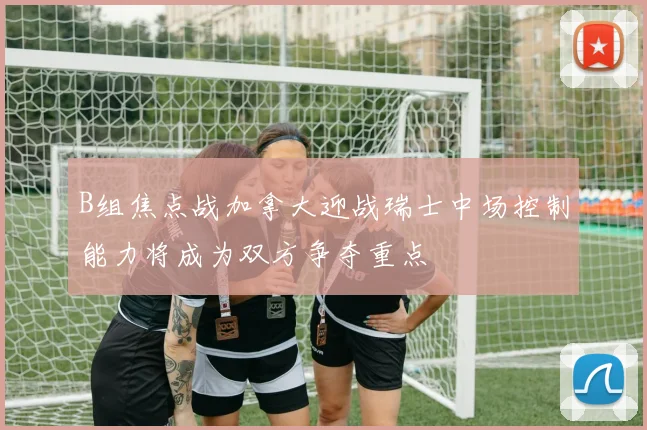 B组焦点战加拿大迎战瑞士中场控制能力将成为双方争夺重点