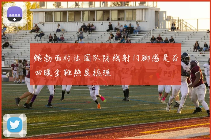鲍勃面对法国队防线射门脚感是否回暖金靴热度梳理