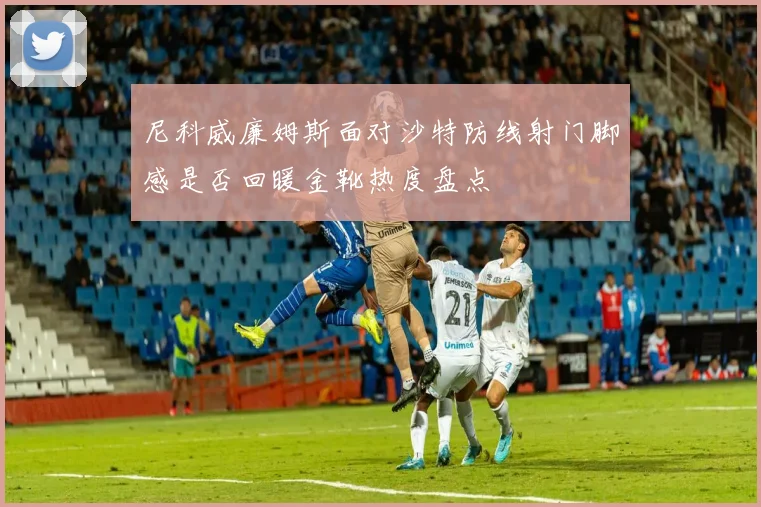 尼科威廉姆斯面对沙特防线射门脚感是否回暖金靴热度盘点