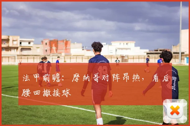法甲前瞻:摩纳哥对阵昂热,看后腰回撤接球