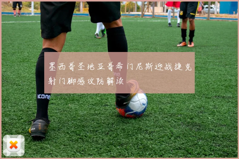 墨西哥圣地亚哥希门尼斯迎战捷克射门脚感攻防解读