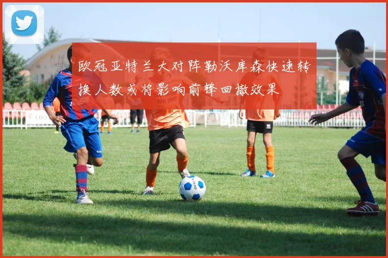 欧冠亚特兰大对阵勒沃库森快速转换人数或将影响前锋回撤效果