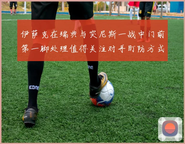 伊萨克在瑞典与突尼斯一战中门前第一脚处理值得关注对手盯防方式