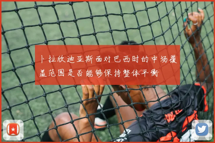 卜拉欣迪亚斯面对巴西时的中场覆盖范围是否能够保持整体平衡