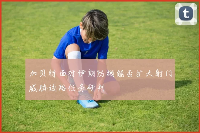 加贝特面对伊朗防线能否扩大射门威胁边路任务研判