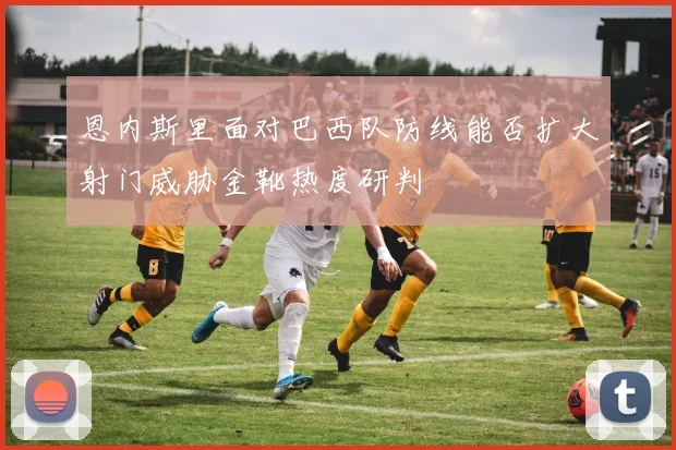 恩内斯里面对巴西队防线能否扩大射门威胁金靴热度研判
