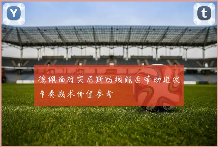 德佩面对突尼斯防线能否带动进攻节奏战术价值参考