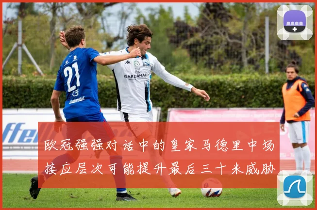 欧冠强强对话中的皇家马德里中场接应层次可能提升最后三十米威胁