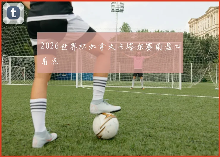 2026世界杯加拿大卡塔尔赛前盘口看点