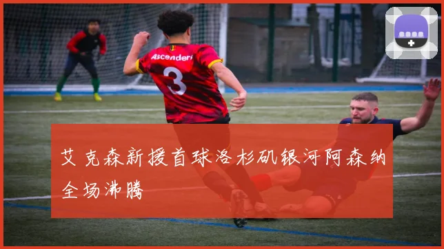 艾克森新援首球洛杉矶银河阿森纳全场沸腾