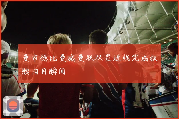 曼市德比曼城曼联双星连线完成救赎泪目瞬间
