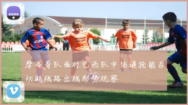 摩洛哥队面对巴西队中场逼抢能否切断线路出线形势观察