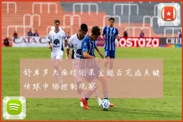 舒库罗夫面对刚果金能否完成关键传球中场控制观察