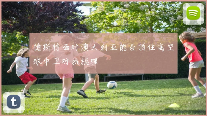 德斯特面对澳大利亚能否顶住高空球中卫对抗梳理