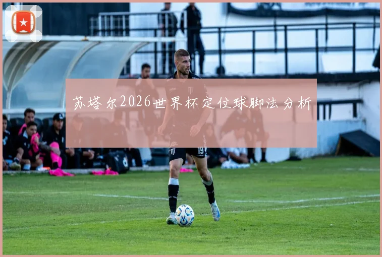 苏塔尔2026世界杯定位球脚法分析