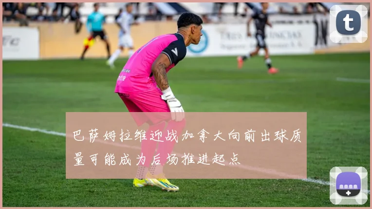 巴萨姆拉维迎战加拿大向前出球质量可能成为后场推进起点