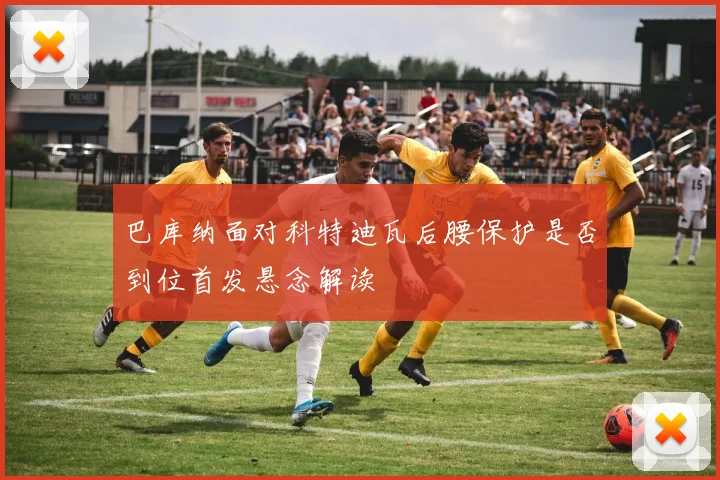 巴库纳面对科特迪瓦后腰保护是否到位首发悬念解读
