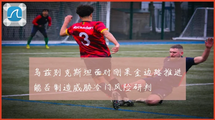 乌兹别克斯坦面对刚果金边路推进能否制造威胁冷门风险研判