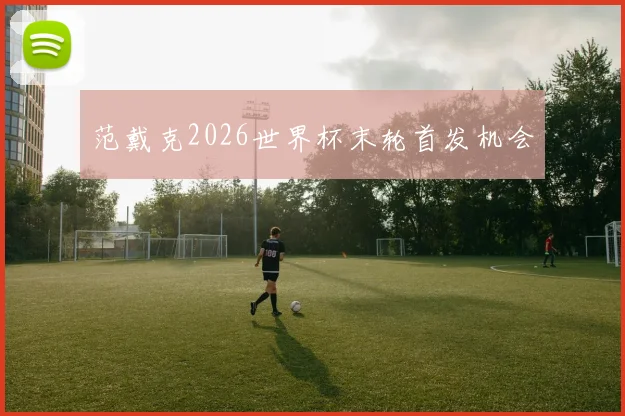 范戴克2026世界杯末轮首发机会