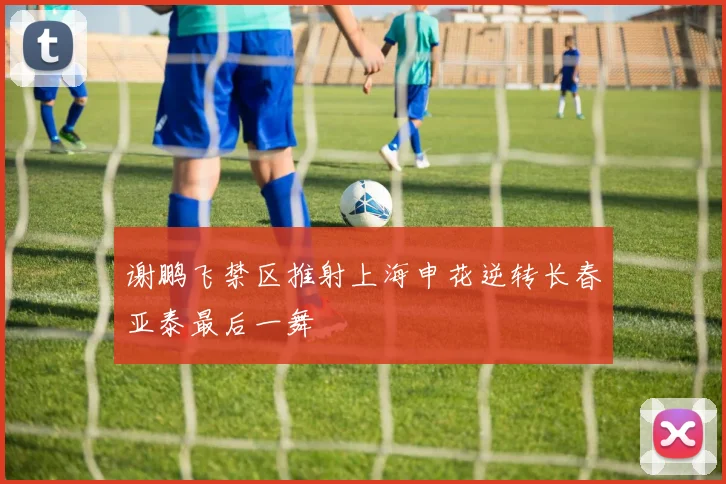 谢鹏飞禁区推射上海申花逆转长春亚泰最后一舞