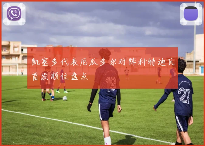 凯塞多代表厄瓜多尔对阵科特迪瓦首发顺位盘点