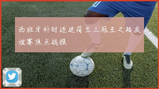 西班牙补时连进荷兰三冠王之路友谊赛焦点战报