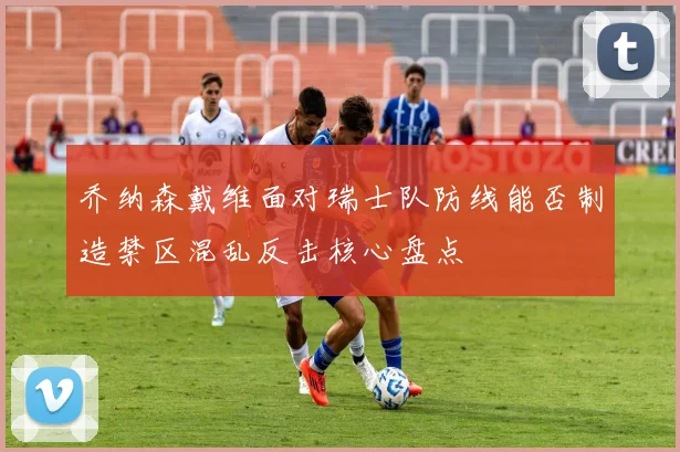 乔纳森戴维面对瑞士队防线能否制造禁区混乱反击核心盘点