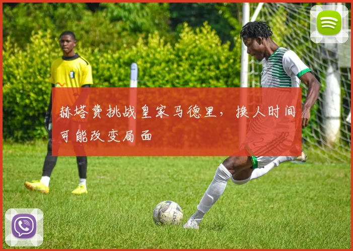 赫塔费挑战皇家马德里，换人时间可能改变局面