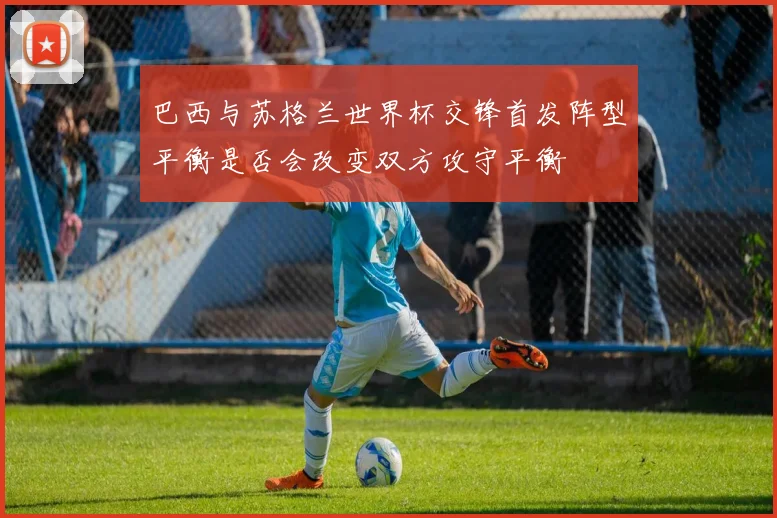 巴西与苏格兰世界杯交锋首发阵型平衡是否会改变双方攻守平衡