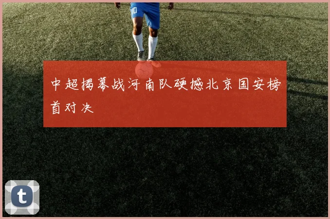 中超揭幕战河南队硬撼北京国安榜首对决