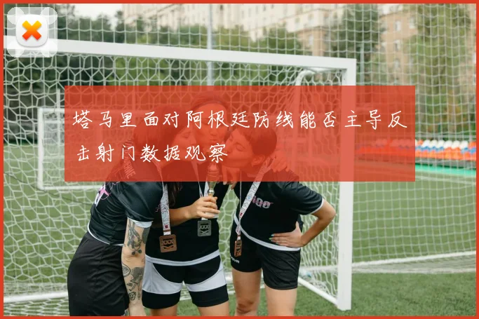 塔马里面对阿根廷防线能否主导反击射门数据观察