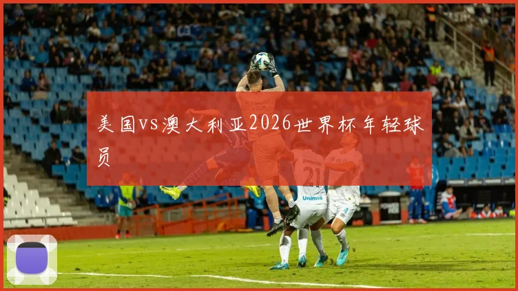 美国vs澳大利亚2026世界杯年轻球员