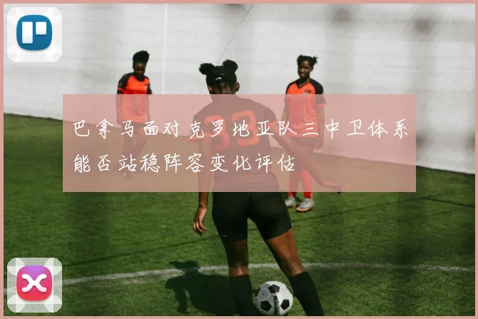 巴拿马面对克罗地亚队三中卫体系能否站稳阵容变化评估