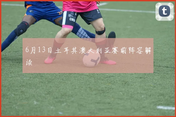 6月13日土耳其澳大利亚赛前阵容解读