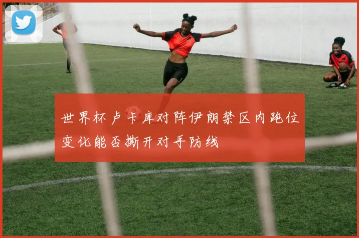 世界杯卢卡库对阵伊朗禁区内跑位变化能否撕开对手防线