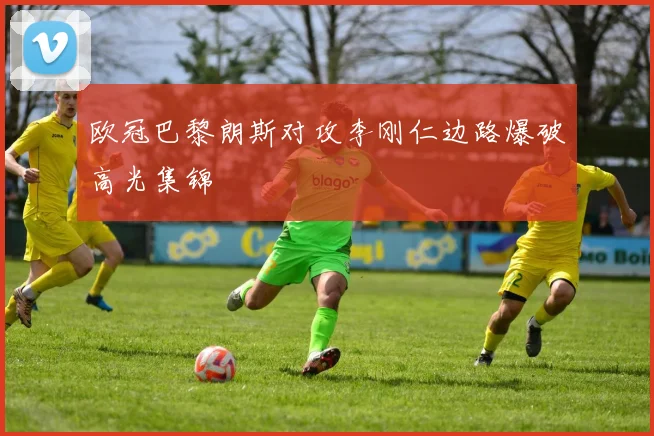 欧冠巴黎朗斯对攻李刚仁边路爆破高光集锦